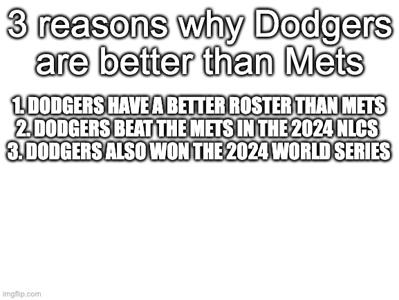 3 reasons why dodgers will always be better than mets | 3 reasons why Dodgers are better than Mets; 1. DODGERS HAVE A BETTER ROSTER THAN METS

2. DODGERS BEAT THE METS IN THE 2024 NLCS 

3. DODGERS ALSO WON THE 2024 WORLD SERIES | image tagged in blank white template | made w/ Imgflip meme maker