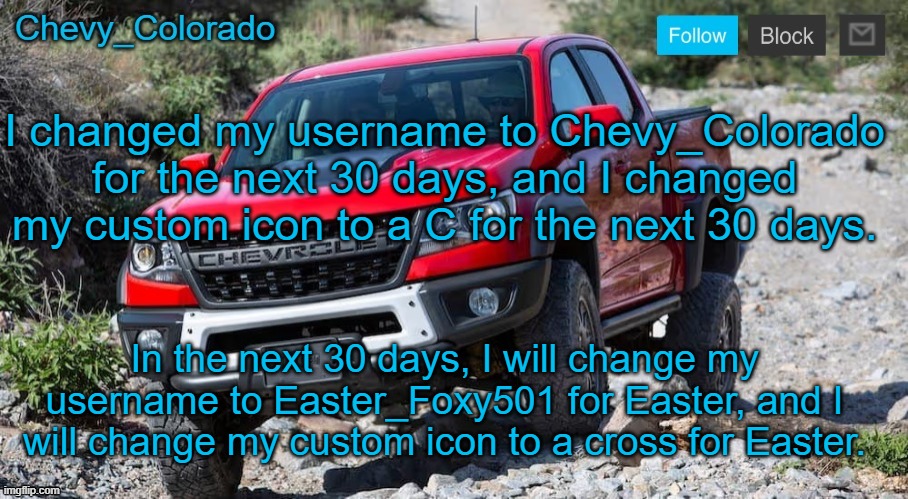 Chevy_Colorado announcement template | I changed my username to Chevy_Colorado for the next 30 days, and I changed my custom icon to a C for the next 30 days. In the next 30 days, I will change my username to Easter_Foxy501 for Easter, and I will change my custom icon to a cross for Easter. | image tagged in chevy_colorado announcement template | made w/ Imgflip meme maker