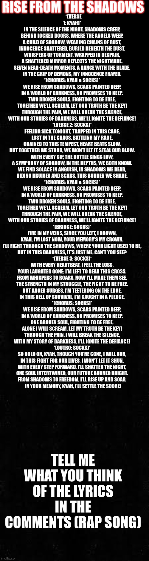 my new song!! | RISE FROM THE SHADOWS; *(VERSE 1: KYAH)*  
IN THE SILENCE OF THE NIGHT, SHADOWS CREEP,  
BEHIND LOCKED DOORS, WHERE THE ANGELS WEEP.  
A CHILD OF SORROW, WEARING CHAINS OF RUST,  
INNOCENCE SHATTERED, BURIED BENEATH THE DUST.  
WHISPERS OF TORMENT, WRAPPED IN DESPAIR,  
A SHATTERED MIRROR REFLECTS THE NIGHTMARE.  
SEVEN NEAR-DEATH MOMENTS, A DANCE WITH THE BLADE,  
IN THE GRIP OF DEMONS, MY INNOCENCE FRAYED.  

*(CHORUS: KYAH & SOCKS)*  
WE RISE FROM SHADOWS, SCARS PAINTED DEEP,  
IN A WORLD OF DARKNESS, NO PROMISES TO KEEP.  
TWO BROKEN SOULS, FIGHTING TO BE FREE,  
TOGETHER WE’LL SCREAM, LET OUR TRUTH BE THE KEY!  
THROUGH THE PAIN, WE WILL BREAK THE SILENCE,  
WITH OUR STORIES OF DARKNESS, WE'LL IGNITE THE DEFIANCE!  

*(VERSE 2: SOCKS)*  
FEELING SICK TONIGHT, TRAPPED IN THIS CAGE,  
LOST IN THE CHAOS, BATTLING MY RAGE.  
CHAINED TO THIS TEMPEST, HEART BEATS SLOW,  
BUT TOGETHER WE STOOD, WE WON’T LET IT STEAL OUR GLOW.  
WITH EVERY SIP, THE BOTTLE SINGS LOW,  
A SYMPHONY OF SORROW, IN THE DEPTHS, WE BOTH KNOW.  
WE FIND SOLACE IN ANGUISH, IN SHADOWS WE BEAR,  
HIDING BRUISES AND SCARS, THIS BURDEN WE SHARE.  

*(CHORUS: KYAH & SOCKS)*  
WE RISE FROM SHADOWS, SCARS PAINTED DEEP,  
IN A WORLD OF DARKNESS, NO PROMISES TO KEEP.  
TWO BROKEN SOULS, FIGHTING TO BE FREE,  
TOGETHER WE’LL SCREAM, LET OUR TRUTH BE THE KEY!  
THROUGH THE PAIN, WE WILL BREAK THE SILENCE,  
WITH OUR STORIES OF DARKNESS, WE'LL IGNITE THE DEFIANCE!  

*(BRIDGE: SOCKS)*  
FIRE IN MY VEINS, SINCE YOU LEFT, I DROWN,  
KYAH, I’M LOST NOW, YOUR MEMORY'S MY CROWN.  
I’LL FIGHT THROUGH THE SHADOWS, WHERE YOUR LIGHT USED TO BE,  
BUT IN THIS DARKNESS, IT’S JUST ME, CAN’T YOU SEE?  

*(VERSE 3: SOCKS)*  
WITH EVERY HEARTBEAT, I FEEL THE LOSS,  
YOUR LAUGHTER GONE; I’M LEFT TO BEAR THIS CROSS.  
FROM WHISPERS TO ROARS, NOW I’LL MAKE THEM SEE,  
THE STRENGTH IN MY STRUGGLE, THE FIGHT TO BE FREE.  
BUT ANGER SURGES, I’M TEETERING ON THE EDGE,  
IN THIS HELL OF SURVIVAL, I’M CAUGHT IN A PLEDGE.  

*(CHORUS: SOCKS)*  
WE RISE FROM SHADOWS, SCARS PAINTED DEEP,  
IN A WORLD OF DARKNESS, NO PROMISES TO KEEP.  
ONE BROKEN SOUL, FIGHTING TO BE FREE,  
ALONE I WILL SCREAM, LET MY TRUTH BE THE KEY!  
THROUGH THE PAIN, I WILL BREAK THE SILENCE,  
WITH MY STORY OF DARKNESS, I'LL IGNITE THE DEFIANCE!  

*(OUTRO: SOCKS)*  
SO HOLD ON, KYAH, THOUGH YOU’RE GONE, I WILL RUN,  
IN THIS FIGHT FOR OUR LIVES, I WON’T LET IT SHUN.  
WITH EVERY STEP FORWARD, I’LL SHATTER THE NIGHT,  
ONE SOUL INTERTWINED, OUR FUTURE BURNED BRIGHT.  
FROM SHADOWS TO FREEDOM, I’LL RISE UP AND SOAR,  
IN YOUR MEMORY, KYAH, I’LL SETTLE THE SCORE! TELL ME WHAT YOU THINK OF THE LYRICS IN THE COMMENTS (RAP SONG) | made w/ Imgflip meme maker