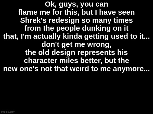 LET THE BURNING BEGIN | Ok, guys, you can flame me for this, but I have seen Shrek's redesign so many times from the people dunking on it that, I'm actually kinda getting used to it...
don't get me wrong, the old design represents his character miles better, but the new one's not that weird to me anymore... | made w/ Imgflip meme maker