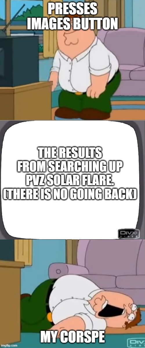 Peter watches tape and dies | PRESSES IMAGES BUTTON; THE RESULTS FROM SEARCHING UP PVZ SOLAR FLARE. (THERE IS NO GOING BACK); MY CORSPE | image tagged in peter watches tape and dies | made w/ Imgflip meme maker