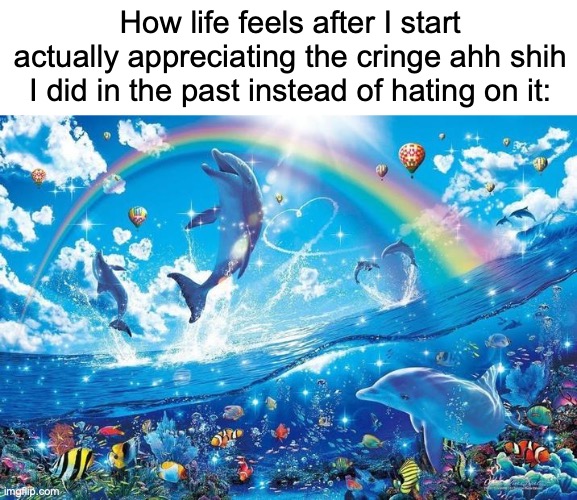 idk what to put here | How life feels after I start actually appreciating the cringe ahh shih I did in the past instead of hating on it: | image tagged in happy dolphin rainbow,relatable memes,how i feel,unnecessary tags,idk what to put here | made w/ Imgflip meme maker