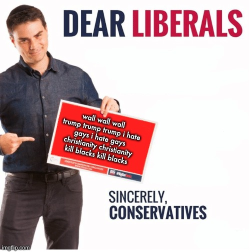 Ben Shapiro Dear Liberals | wall wall wall trump trump trump i hate gays i hate gays christianity christianity kill blacks kill blacks | image tagged in ben shapiro dear liberals | made w/ Imgflip meme maker