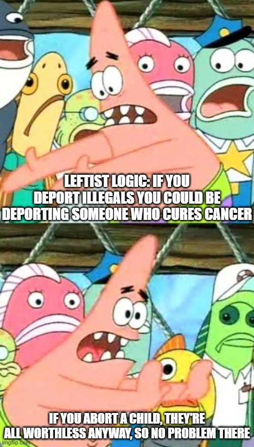 Never try reasoning with a leftist liberal democrat. They don't even know wtf they're talking about. | LEFTIST LOGIC: IF YOU DEPORT ILLEGALS YOU COULD BE DEPORTING SOMEONE WHO CURES CANCER; IF YOU ABORT A CHILD, THEY'RE ALL WORTHLESS ANYWAY, SO NO PROBLEM THERE | image tagged in memes,put it somewhere else patrick,leftists,hypocrisy | made w/ Imgflip meme maker