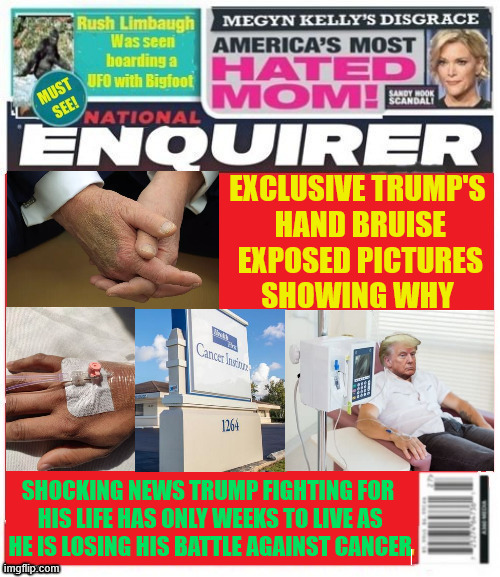 National Enquirer Trump running out of time | EXCLUSIVE TRUMP'S
 HAND BRUISE
 EXPOSED PICTURES
SHOWING WHY; SHOCKING NEWS TRUMP FIGHTING FOR
 HIS LIFE HAS ONLY WEEKS TO LIVE AS
 HE IS LOSING HIS BATTLE AGAINST CANCER | image tagged in national enquirer trump running out of time,trump's hand bruises,chemotherapy bruises,trump plans his funeral,maga memorial | made w/ Imgflip meme maker