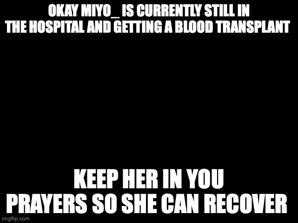 OKAY MIYO_ IS CURRENTLY STILL IN THE HOSPITAL AND GETTING A BLOOD TRANSPLANT; KEEP HER IN YOU PRAYERS SO SHE CAN RECOVER | made w/ Imgflip meme maker