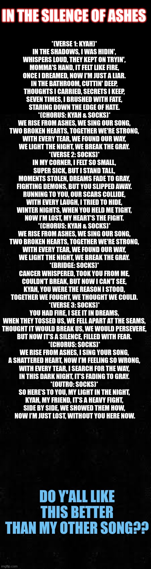 I need to add instrumentals to it | IN THE SILENCE OF ASHES; *(VERSE 1: KYAH)*  
IN THE SHADOWS, I WAS HIDIN',  
WHISPERS LOUD, THEY KEPT ON TRYIN',  
MOMMA'S HAND, IT FELT LIKE FIRE,  
ONCE I DREAMED, NOW I'M JUST A LIAR.  

IN THE BATHROOM, CUTTIN' DEEP,  
THOUGHTS I CARRIED, SECRETS I KEEP,  
SEVEN TIMES, I BRUSHED WITH FATE,  
STARING DOWN THE EDGE OF HATE.  

*(CHORUS: KYAH & SOCKS)*  
WE RISE FROM ASHES, WE SING OUR SONG,  
TWO BROKEN HEARTS, TOGETHER WE'RE STRONG,  
WITH EVERY TEAR, WE FOUND OUR WAY,  
WE LIGHT THE NIGHT, WE BREAK THE GRAY.  

*(VERSE 2: SOCKS)*  
IN MY CORNER, I FELT SO SMALL,  
SUPER SICK, BUT I STAND TALL,  
MOMENTS STOLEN, DREAMS FADE TO GRAY,  
FIGHTING DEMONS, BUT YOU SLIPPED AWAY.  

RUNNING TO YOU, OUR SCARS COLLIDE,  
WITH EVERY LAUGH, I TRIED TO HIDE,  
WINTER NIGHTS, WHEN YOU HELD ME TIGHT,  
NOW I’M LOST, MY HEART'S THE FIGHT.  

*(CHORUS: KYAH & SOCKS)*  
WE RISE FROM ASHES, WE SING OUR SONG,  
TWO BROKEN HEARTS, TOGETHER WE'RE STRONG,  
WITH EVERY TEAR, WE FOUND OUR WAY,  
WE LIGHT THE NIGHT, WE BREAK THE GRAY.  

*(BRIDGE: SOCKS)*  
CANCER WHISPERED, TOOK YOU FROM ME,  
COULDN’T BREAK, BUT NOW I CAN'T SEE,  
KYAH, YOU WERE THE REASON I STOOD,  
TOGETHER WE FOUGHT, WE THOUGHT WE COULD.  

*(VERSE 3: SOCKS)*  
YOU HAD FIRE, I SEE IT IN DREAMS,  
WHEN THEY TOSSED US, WE FELL APART AT THE SEAMS,  
THOUGHT IT WOULD BREAK US, WE WOULD PERSEVERE,  
BUT NOW IT’S A SILENCE, FILLED WITH FEAR.  

*(CHORUS: SOCKS)*  
WE RISE FROM ASHES, I SING YOUR SONG,  
A SHATTERED HEART, NOW I’M FEELING SO WRONG,  
WITH EVERY TEAR, I SEARCH FOR THE WAY,  
IN THIS DARK NIGHT, IT’S FADING TO GRAY.  

*(OUTRO: SOCKS)*  
SO HERE’S TO YOU, MY LIGHT IN THE NIGHT,  
KYAH, MY FRIEND, IT’S A HEAVY FIGHT,  
SIDE BY SIDE, WE SHOWED THEM HOW,  
NOW I’M JUST LOST, WITHOUT YOU HERE NOW. DO Y'ALL LIKE THIS BETTER THAN MY OTHER SONG?? | made w/ Imgflip meme maker