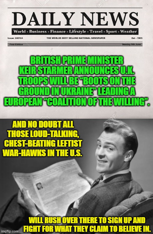 Go for it U.S. leftists!  Let's see you put your bodies on the line, instead of just your mouths. | BRITISH PRIME MINISTER KEIR STARMER ANNOUNCES U.K. TROOPS WILL BE “BOOTS ON THE GROUND IN UKRAINE” LEADING A EUROPEAN “COALITION OF THE WILLING”. AND NO DOUBT ALL THOSE LOUD-TALKING, CHEST-BEATING LEFTIST WAR-HAWKS IN THE U.S. WILL RUSH OVER THERE TO SIGN UP AND FIGHT FOR WHAT THEY CLAIM TO BELIEVE IN. | image tagged in newspaper | made w/ Imgflip meme maker