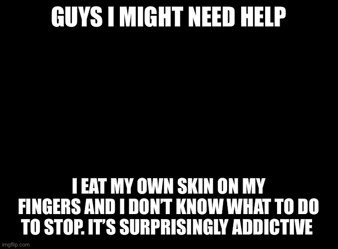 Is this bad? | GUYS I MIGHT NEED HELP; I EAT MY OWN SKIN ON MY FINGERS AND I DON’T KNOW WHAT TO DO TO STOP. IT’S SURPRISINGLY ADDICTIVE | image tagged in blank black | made w/ Imgflip meme maker