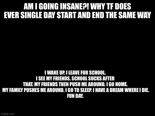 Every day | AM I GOING INSANE?! WHY TF DOES EVER SINGLE DAY START AND END THE SAME WAY; I WAKE UP. I LEAVE FOR SCHOOL. I SEE MY FRIENDS. SCHOOL SUCKS AFTER THAT. MY FRIENDS THEN PUSH ME AROUND. I GO HOME.
 MY FAMILY PUSHES ME AROUND. I GO TO SLEEP. I HAVE A DREAM WHERE I DIE.
FUN DAY. | image tagged in why | made w/ Imgflip meme maker