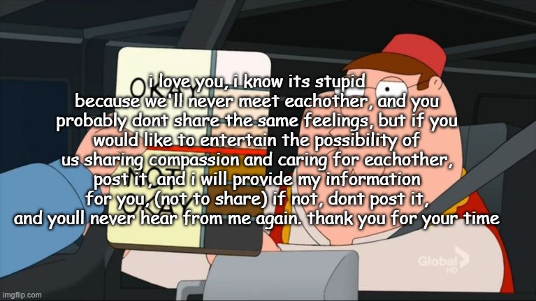 . | i love you, i know its stupid because we'll never meet eachother, and you probably dont share the same feelings, but if you would like to entertain the possibility of us sharing compassion and caring for eachother, post it, and i will provide my information for you, (not to share) if not, dont post it, and youll never hear from me again. thank you for your time | made w/ Imgflip meme maker
