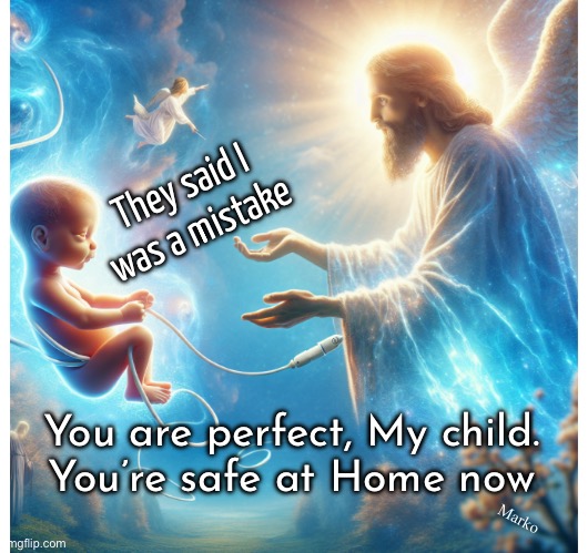 Mom & Dad are mistaken | They said I
was a mistake; Marko; You are perfect, My child.
You’re safe at Home now | image tagged in memes,abortion is murder,killing your own offspring,ruthless,self self self,leftists fjb voters kissmyass | made w/ Imgflip meme maker