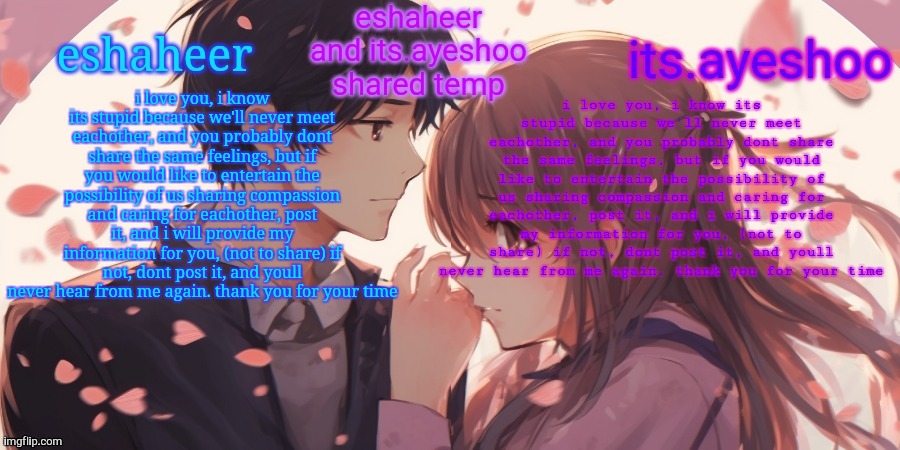 eshaheer and its.ayeshoo shared template | i love you, i know its stupid because we'll never meet eachother, and you probably dont share the same feelings, but if you would like to entertain the possibility of us sharing compassion and caring for eachother, post it, and i will provide my information for you, (not to share) if not, dont post it, and youll never hear from me again. thank you for your time; i love you, i know its stupid because we'll never meet eachother, and you probably dont share the same feelings, but if you would like to entertain the possibility of us sharing compassion and caring for eachother, post it, and i will provide my information for you, (not to share) if not, dont post it, and youll never hear from me again. thank you for your time | image tagged in eshaheer and its ayeshoo shared template | made w/ Imgflip meme maker
