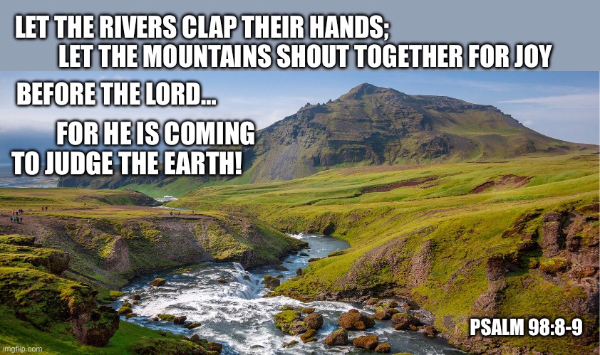 Even so come! | LET THE RIVERS CLAP THEIR HANDS;
         LET THE MOUNTAINS SHOUT TOGETHER FOR JOY; BEFORE THE LORD…; FOR HE IS COMING
TO JUDGE THE EARTH! PSALM 98:8-9 | image tagged in christianity,jesus christ,judgement,bible,hope | made w/ Imgflip meme maker