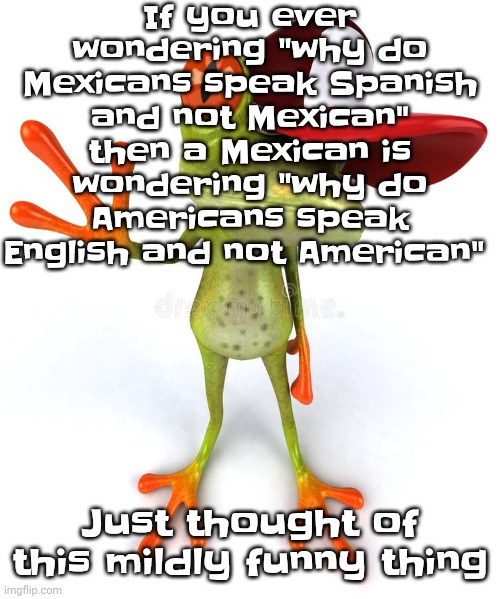 I find it hilarious how like there's so many languages in the world shit gets confusing | If you ever wondering "why do Mexicans speak Spanish and not Mexican" then a Mexican is wondering "why do Americans speak English and not American"; Just thought of this mildly funny thing | image tagged in frawg | made w/ Imgflip meme maker