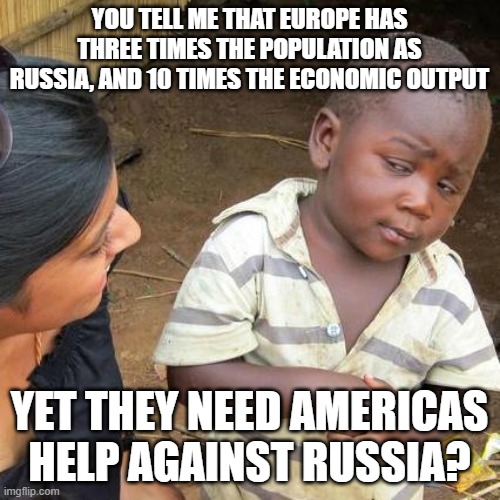 Third World Skeptical Kid | YOU TELL ME THAT EUROPE HAS THREE TIMES THE POPULATION AS RUSSIA, AND 10 TIMES THE ECONOMIC OUTPUT; YET THEY NEED AMERICAS HELP AGAINST RUSSIA? | image tagged in memes,third world skeptical kid | made w/ Imgflip meme maker