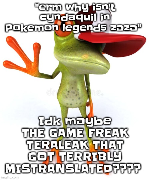 Frawg | Idk maybe THE GAME FREAK TERALEAK THAT GOT TERRIBLY MISTRANSLATED???? "erm why isn't cyndaquil in Pokemon legends zaza" | image tagged in frawg | made w/ Imgflip meme maker