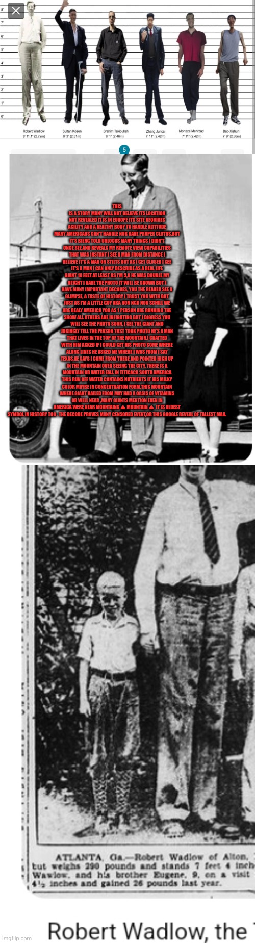 Reader's highgest: history hidden a encounter with a real life giant | THIS IS A STORY MANY WILL NOT BELIEVE ITS LOCATION NOT REVEALED IT IS IN EUROPE ITS SITE REQUIRES AGILITY AND A HEALTHY BODY TO HANDLE ALTITUDE MANY AMERICANS CAN'T HANDLE NOR HAVE PROPER CLOTHS,BUT IT'S BIENG TOLD UNLOCKS MANY THINGS I DIDN'T ONCE SEE,AND REVEALS MY REMOTE VIEW CAPABILITIES THAT WAS INSTANT I SEE A MAN FROM DISTANCE I BELIEVE IT'S A MAN ON STILTS BUT AS I GET CLOSER I SEE IT'S A MAN I CAN ONLY DESCRIBE AS A REAL LIFE GIANT 10 FEET AT LEAST AS I'M 5,9 HE WAS DOUBLE MY HEIGHT I HAVE THE PHOTO IT WILL BE SHOWN BUT I HAVE MANY IMPORTANT DECODES, YOU THE READER SEE A GLIMPSE, A TASTE OF HISTORY I TRUST YOU WITH BUT JUST AS I'M A LITTLE GUY AKA NON NGO NON SCHILL WE ARE REALY AMERICA YOU AS 1 PERSON ARE RUNNING THE SHOW ALL OTHERS ARE INFIGHTING BUT I DIGRESS YOU WILL SEE THE PHOTO SOON. I SEE THE GIANT AND JOKINGLY TELL THE PERSON THST TOOK PHOTO HE'S A MAN THAT LIVES IN THE TOP OF THE MOUNTAIN,I CHATTED WITH HIM ASKED IF I COULD GET HIS PHOTO SOME WHERE ALONG LINES HE ASKED ME WHERE I WAS FROM I SAY TEXAS,HE SAYS I COME FROM THERE AND POINTED HIGH UP IN THE MOUNTAIN OVER SEEING THE CITY. THERE IS A MOUNTAIN OR WATER FALL IN TITICACA SOUTH AMERICA THIS RUN OFF WATER CONTAINS NUTRIENTS IT HIS MILKY COLOR MAYBE IN CONCENTRATION FORM,THIS MOUNTAIN WHERE GIANT HAILED FROM MAY HAD A OASIS OF VITAMINS OR WELL NEAR ,MANY GIANTS MENTION EVEN IN AMERICA WERE NEAR MOUNTAINS ⛰ MOUNTAIN ⛰  IT IS OLDEST SYMBOL IN HISTORY TOO . THE DECODE PROVES MANY CENSORED EVENT,OR THIS GOOGLE REVEAL OF TALLEST MAN. | image tagged in eurovision,europe,fun | made w/ Imgflip meme maker