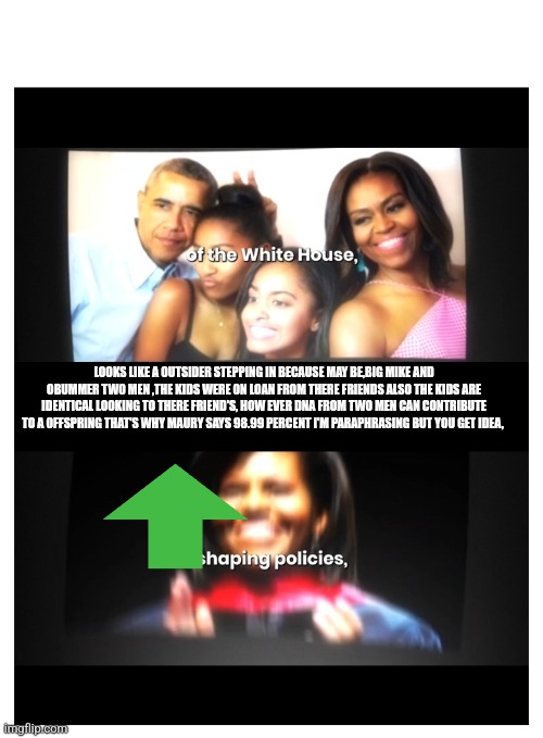 Big Mike and obummer selfie decode | LOOKS LIKE A OUTSIDER STEPPING IN BECAUSE MAY BE,BIG MIKE AND OBUMMER TWO MEN ,THE KIDS WERE ON LOAN FROM THERE FRIENDS ALSO THE KIDS ARE IDENTICAL LOOKING TO THERE FRIEND'S, HOW EVER DNA FROM TWO MEN CAN CONTRIBUTE TO A OFFSPRING THAT'S WHY MAURY SAYS 98.99 PERCENT I'M PARAPHRASING BUT YOU GET IDEA, | image tagged in fun,big,mike | made w/ Imgflip meme maker