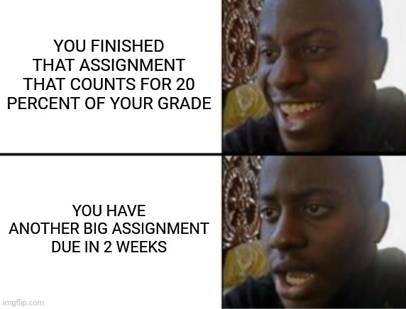 Fr this is happening to me | YOU FINISHED THAT ASSIGNMENT THAT COUNTS FOR 20 PERCENT OF YOUR GRADE; YOU HAVE ANOTHER BIG ASSIGNMENT DUE IN 2 WEEKS | image tagged in oh yeah oh no | made w/ Imgflip meme maker