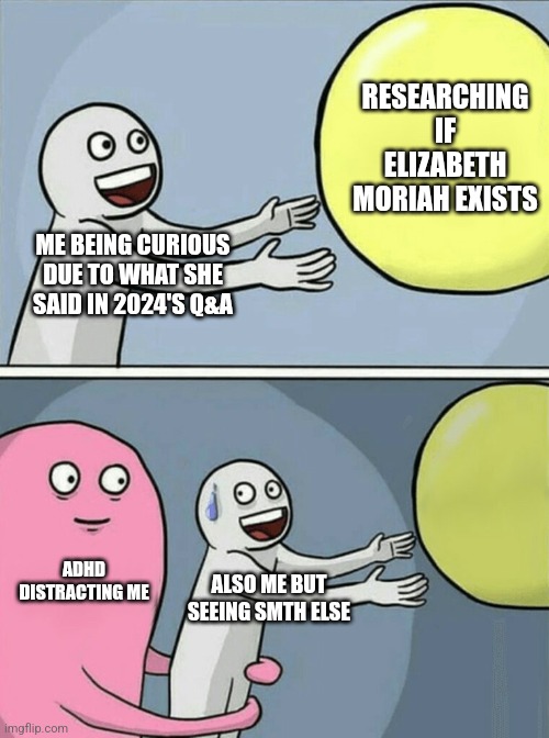 Running Away Balloon | RESEARCHING IF ELIZABETH MORIAH EXISTS; ME BEING CURIOUS DUE TO WHAT SHE SAID IN 2024'S Q&A; ADHD DISTRACTING ME; ALSO ME BUT SEEING SMTH ELSE | image tagged in memes,running away balloon | made w/ Imgflip meme maker