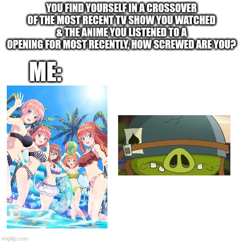 Mine would've been Quintessential Quintuplets & Angry Birds | YOU FIND YOURSELF IN A CROSSOVER OF THE MOST RECENT TV SHOW YOU WATCHED & THE ANIME YOU LISTENED TO A OPENING FOR MOST RECENTLY, HOW SCREWED ARE YOU? ME: | image tagged in angry birds,quintessential quintuplets,how screwed are you,hold up,crossover | made w/ Imgflip meme maker