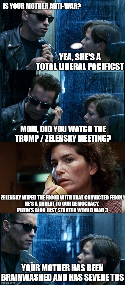 TDS-1000000 | IS YOUR MOTHER ANTI-WAR? YEA, SHE'S A TOTAL LIBERAL PACIFICST; MOM, DID YOU WATCH THE TRUMP / ZELENSKY MEETING? ZELENSKY WIPED THE FLOOR WITH THAT CONVICTED FELON. 
HE'S A THREAT TO OUR DEMOCRACY. 
PUTIN'S BICH JUST STARTED WORLD WAR 3; YOUR MOTHER HAS BEEN BRAINWASHED AND HAS SEVERE TDS | image tagged in t2 back and forth | made w/ Imgflip meme maker