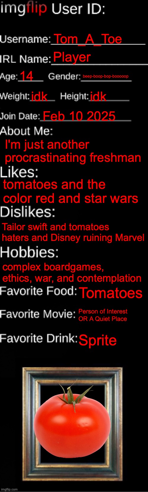 imgflip ID Card | Tom_A_Toe; Player; 14; beep-boop-bop-booooop; idk; idk; Feb 10 2025; I'm just another procrastinating freshman; tomatoes and the color red and star wars; Tailor swift and tomatoes haters and Disney ruining Marvel; complex boardgames, ethics, war, and contemplation; Tomatoes; Person of Interest OR A Quiet Place; Sprite | image tagged in imgflip id card | made w/ Imgflip meme maker