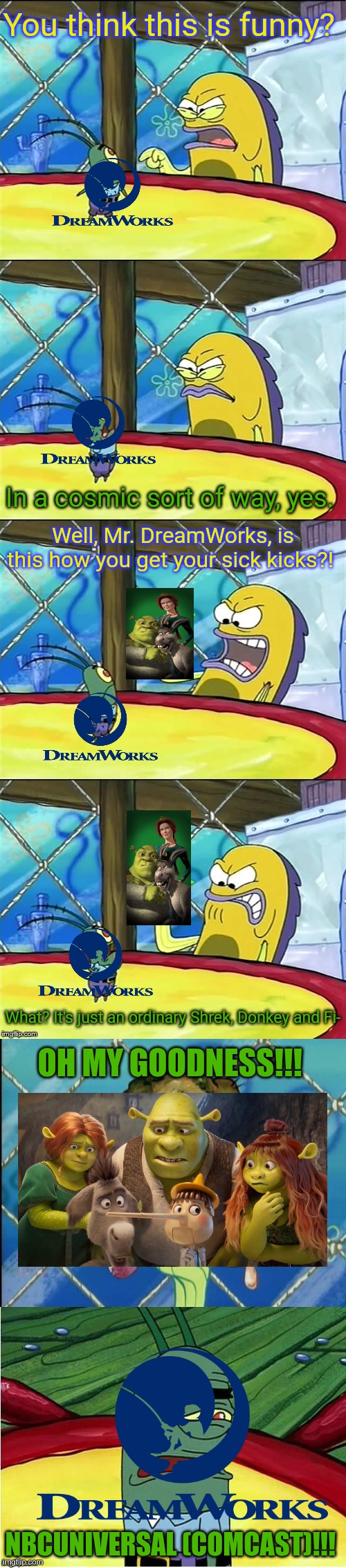 Oh my goodness! | You think this is funny? In a cosmic sort of way, yes. Well, Mr. DreamWorks, is this how you get your sick kicks?! What? It's just an ordinary Shrek, Donkey and Fi-; OH MY GOODNESS!!! NBCUNIVERSAL (COMCAST)!!! | image tagged in oh my goodness,shrek,nbcuniversal,dreamworks,comcast | made w/ Imgflip meme maker