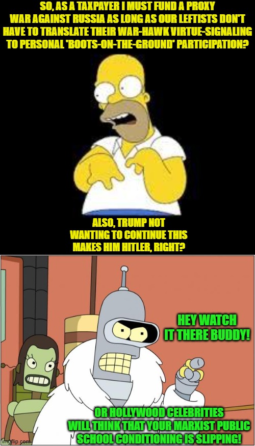 Now it all makes sense. | SO, AS A TAXPAYER I MUST FUND A PROXY WAR AGAINST RUSSIA AS LONG AS OUR LEFTISTS DON'T HAVE TO TRANSLATE THEIR WAR-HAWK VIRTUE-SIGNALING TO PERSONAL 'BOOTS-ON-THE-GROUND' PARTICIPATION? ALSO, TRUMP NOT WANTING TO CONTINUE THIS MAKES HIM HITLER, RIGHT? HEY WATCH IT THERE BUDDY! OR HOLLYWOOD CELEBRITIES WILL THINK THAT YOUR MARXIST PUBLIC SCHOOL CONDITIONING IS SLIPPING! | image tagged in look marge | made w/ Imgflip meme maker