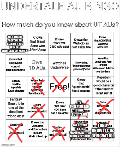 UNDERTALE AU BINGO | ARE U TALKING ABOUT MY AU, BECAUSE IF YES THEN UH...
WELL I CANT SAY MUCH ^^; ITS UNDERTALE RED I THINK, BUT IT'S ALR; ONE OF THEM IM STILL PLANNING BUT YOU DIDNT MENTION IT; I ONLY KNOW IT CUZ OF MC941 LOL | image tagged in undertale au bingo | made w/ Imgflip meme maker