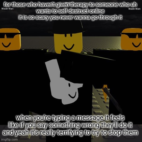 mafia | for those who haven't given therapy to someone who uh
wants to self destruct online
it is so scary you never wanna go through it; when you're typing a message it feels like if you say something wrong they'll do it and yeah it's really terrifying to try to stop them | image tagged in mafia | made w/ Imgflip meme maker