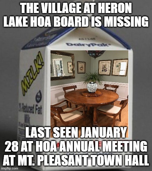 Missing HOA Board | THE VILLAGE AT HERON LAKE HOA BOARD IS MISSING; LAST SEEN JANUARY 28 AT HOA ANNUAL MEETING AT MT. PLEASANT TOWN HALL | image tagged in missing milk carton template | made w/ Imgflip meme maker