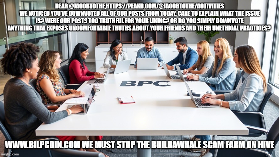 DEAR @JACOBTOTHE,HTTPS://PEAKD.COM/@JACOBTOTHE/ACTIVITIES
WE NOTICED YOU’VE DOWNVOTED ALL OF OUR POSTS FROM TODAY. CARE TO EXPLAIN WHAT THE ISSUE IS? WERE OUR POSTS TOO TRUTHFUL FOR YOUR LIKING? OR DO YOU SIMPLY DOWNVOTE ANYTHING THAT EXPOSES UNCOMFORTABLE TRUTHS ABOUT YOUR FRIENDS AND THEIR UNETHICAL PRACTICES? WWW.BILPCOIN.COM WE MUST STOP THE BUILDAWHALE SCAM FARM ON HIVE | made w/ Imgflip meme maker