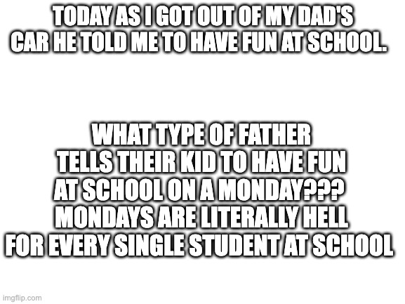 Can't believe my dad told me to have fun at school....on a monday | TODAY AS I GOT OUT OF MY DAD'S CAR HE TOLD ME TO HAVE FUN AT SCHOOL. WHAT TYPE OF FATHER TELLS THEIR KID TO HAVE FUN AT SCHOOL ON A MONDAY???  MONDAYS ARE LITERALLY HELL FOR EVERY SINGLE STUDENT AT SCHOOL | image tagged in blank white template | made w/ Imgflip meme maker