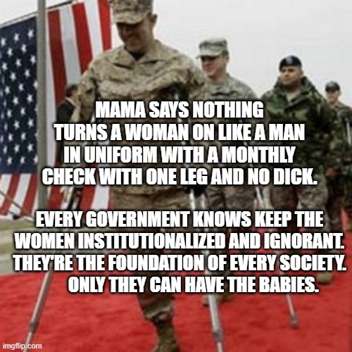 veterans lose money | MAMA SAYS NOTHING TURNS A WOMAN ON LIKE A MAN IN UNIFORM WITH A MONTHLY CHECK WITH ONE LEG AND NO DICK. EVERY GOVERNMENT KNOWS KEEP THE WOMEN INSTITUTIONALIZED AND IGNORANT. THEY'RE THE FOUNDATION OF EVERY SOCIETY.          ONLY THEY CAN HAVE THE BABIES. | image tagged in veterans lose money | made w/ Imgflip meme maker