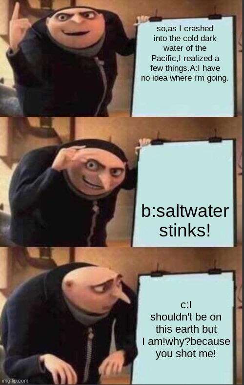 grus plan but there are only three panels | so,as I crashed into the cold dark water of the Pacific,I realized a few things.A:I have no idea where i'm going. b:saltwater stinks! c:I shouldn't be on this earth but I am!why?because you shot me! | image tagged in grus plan but there are only three panels | made w/ Imgflip meme maker