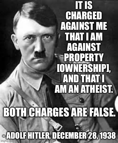 “I am now as before a Catholic and will always remain so.” Adolf Hitler, 1941 | IT IS CHARGED AGAINST ME THAT I AM AGAINST PROPERTY [OWNERSHIP], AND THAT I AM AN ATHEIST. BOTH CHARGES ARE FALSE. - ADOLF HITLER, DECEMBER 28, 1938 | image tagged in adolf hitler,atheist,catholic,catholic church | made w/ Imgflip meme maker