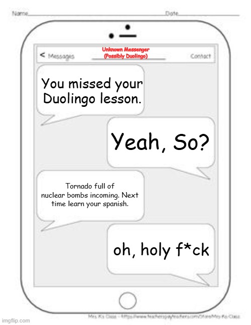 Text messages | Unknown Messenger
(Possibly Duolingo); You missed your Duolingo lesson. Yeah, So? Tornado full of nuclear bombs incoming. Next time learn your spanish. oh, holy f*ck | image tagged in text messages | made w/ Imgflip meme maker