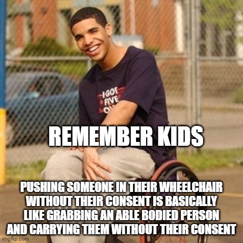 disability awareness | REMEMBER KIDS; PUSHING SOMEONE IN THEIR WHEELCHAIR WITHOUT THEIR CONSENT IS BASICALLY LIKE GRABBING AN ABLE BODIED PERSON AND CARRYING THEM WITHOUT THEIR CONSENT | image tagged in drake wheelchair | made w/ Imgflip meme maker