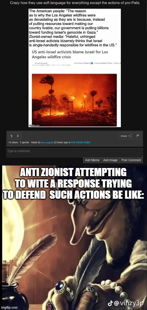 Its baffling how they cant handle the simple truth. | ANTI ZIONIST ATTEMPTING TO WITE A RESPONSE TRYING TO DEFEND  SUCH ACTIONS BE LIKE: | image tagged in his writing lowkey fire,israel,stupid people | made w/ Imgflip meme maker