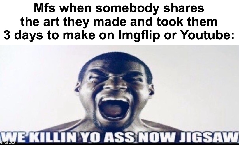 And the worst part is that those same mfs don't even know how to draw | Mfs when somebody shares the art they made and took them 3 days to make on Imgflip or Youtube: | image tagged in we killin yo ass now jigsaw,msmg | made w/ Imgflip meme maker