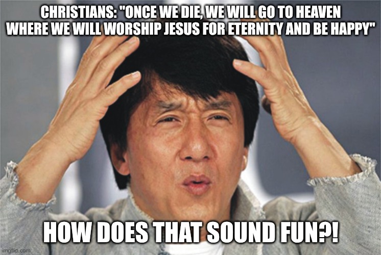 That sounds really boring... | CHRISTIANS: "ONCE WE DIE, WE WILL GO TO HEAVEN WHERE WE WILL WORSHIP JESUS FOR ETERNITY AND BE HAPPY"; HOW DOES THAT SOUND FUN?! | image tagged in jackie chan confused,how,boring,christianity,heaven,no thanks | made w/ Imgflip meme maker