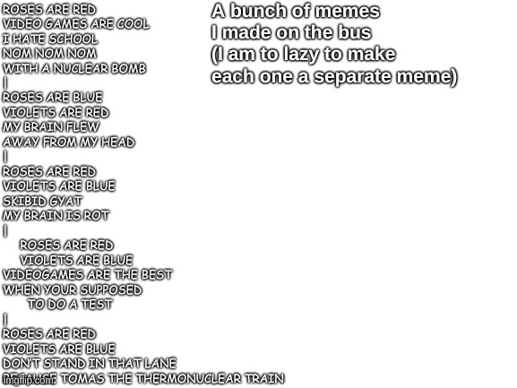 A buch of lol memes (I do have more I couldn't fit) | A bunch of memes I made on the bus
(I am to lazy to make each one a separate meme); ROSES ARE RED
VIDEO GAMES ARE COOL
I HATE SCHOOL
NOM NOM NOM
WITH A NUCLEAR BOMB
|
ROSES ARE BLUE
VIOLETS ARE RED
MY BRAIN FLEW
AWAY FROM MY HEAD
|
ROSES ARE RED
VIOLETS ARE BLUE
SKIBID GYAT
MY BRAIN IS ROT
|
     ROSES ARE RED
     VIOLETS ARE BLUE
VIDEOGAMES ARE THE BEST
WHEN YOUR SUPPOSED
       TO DO A TEST
|
ROSES ARE RED
VIOLETS ARE BLUE                 
DON’T STAND IN THAT LANE
BECAUSE TOMAS THE THERMONUCLEAR TRAIN | image tagged in roses are red,poetry | made w/ Imgflip meme maker