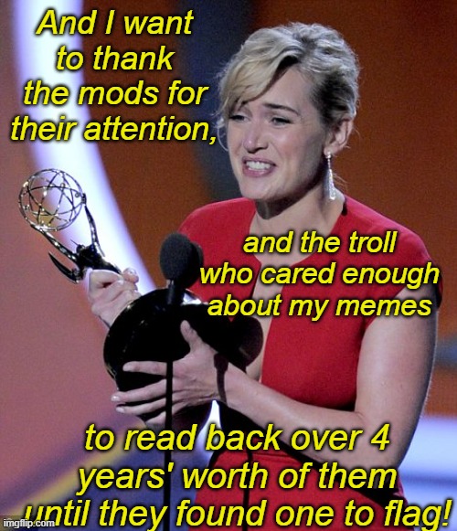 I just had a meme from 2021 unfeatured for being "too political". So proud! | And I want to thank the mods for their attention, and the troll who cared enough about my memes; to read back over 4 years' worth of them until they found one to flag! | image tagged in accepting an award,moderation,prize,politics,trolls | made w/ Imgflip meme maker