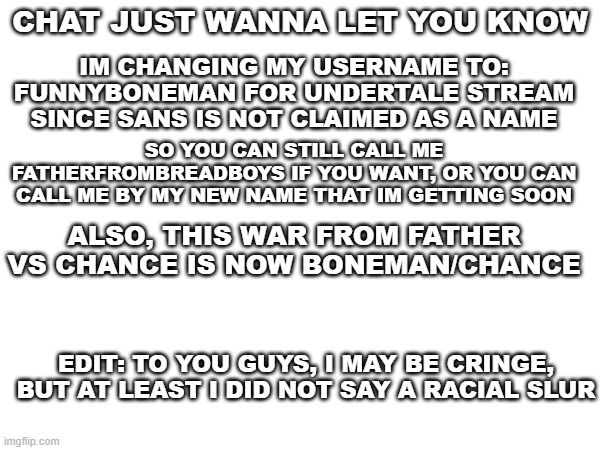 announcement | CHAT JUST WANNA LET YOU KNOW; IM CHANGING MY USERNAME TO: FUNNYBONEMAN FOR UNDERTALE STREAM SINCE SANS IS NOT CLAIMED AS A NAME; SO YOU CAN STILL CALL ME FATHERFROMBREADBOYS IF YOU WANT, OR YOU CAN CALL ME BY MY NEW NAME THAT IM GETTING SOON; ALSO, THIS WAR FROM FATHER VS CHANCE IS NOW BONEMAN/CHANCE; EDIT: TO YOU GUYS, I MAY BE CRINGE, BUT AT LEAST I DID NOT SAY A RACIAL SLUR | image tagged in random | made w/ Imgflip meme maker