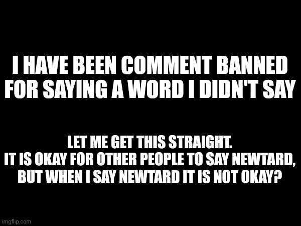 It was the newtard card. | I HAVE BEEN COMMENT BANNED FOR SAYING A WORD I DIDN'T SAY; LET ME GET THIS STRAIGHT.
IT IS OKAY FOR OTHER PEOPLE TO SAY NEWTARD, BUT WHEN I SAY NEWTARD IT IS NOT OKAY? | made w/ Imgflip meme maker