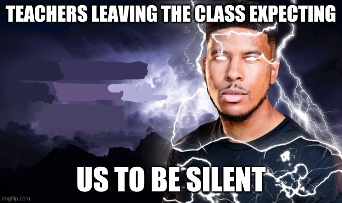 why do they do this | TEACHERS LEAVING THE CLASS EXPECTING; US TO BE SILENT | image tagged in you should kill yourself now | made w/ Imgflip meme maker