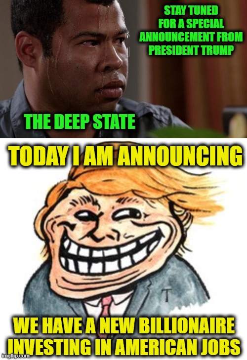 He Knows What He's Doing is Causing them Pain | STAY TUNED FOR A SPECIAL ANNOUNCEMENT FROM PRESIDENT TRUMP; THE DEEP STATE; TODAY I AM ANNOUNCING; WE HAVE A NEW BILLIONAIRE INVESTING IN AMERICAN JOBS | image tagged in sweating bullets | made w/ Imgflip meme maker