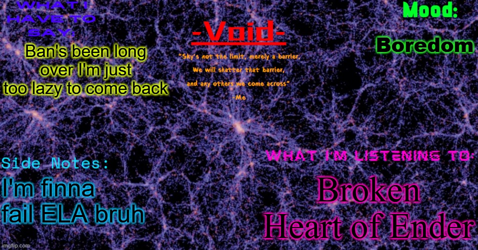 Void announcement temp | Boredom; Ban's been long over I'm just too lazy to come back; Broken Heart of Ender; I'm finna fail ELA bruh | image tagged in void announcement temp | made w/ Imgflip meme maker